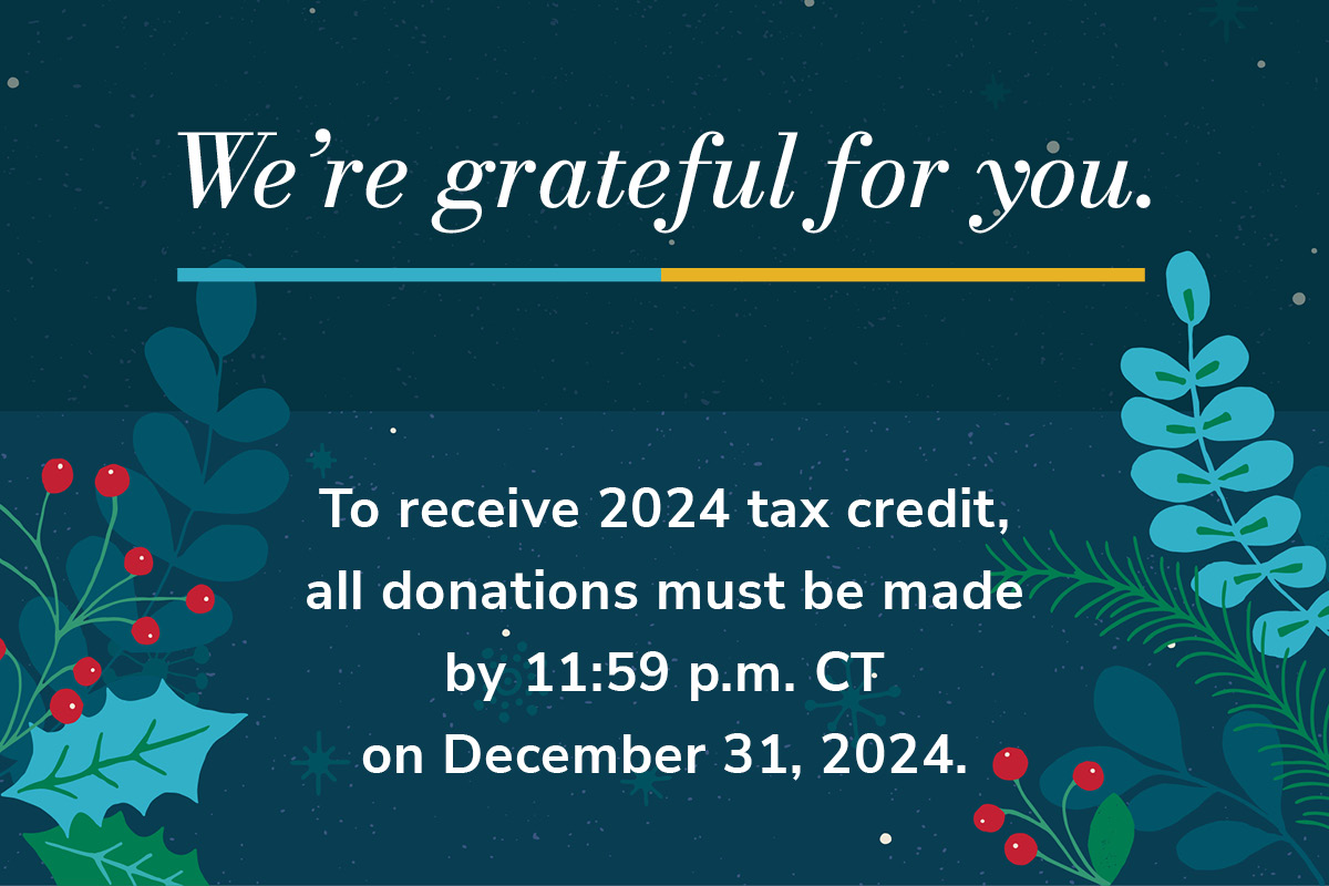 We’re grateful for you. To receive 2024 tax credit, all donations must be made by 11:59 p.m. CT on December 31, 2024.